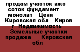 продам участок ижс 10 соток фундамент 9/12 монолит › Цена ­ 650 - Кировская обл., Киров г. Недвижимость » Земельные участки продажа   . Кировская обл.